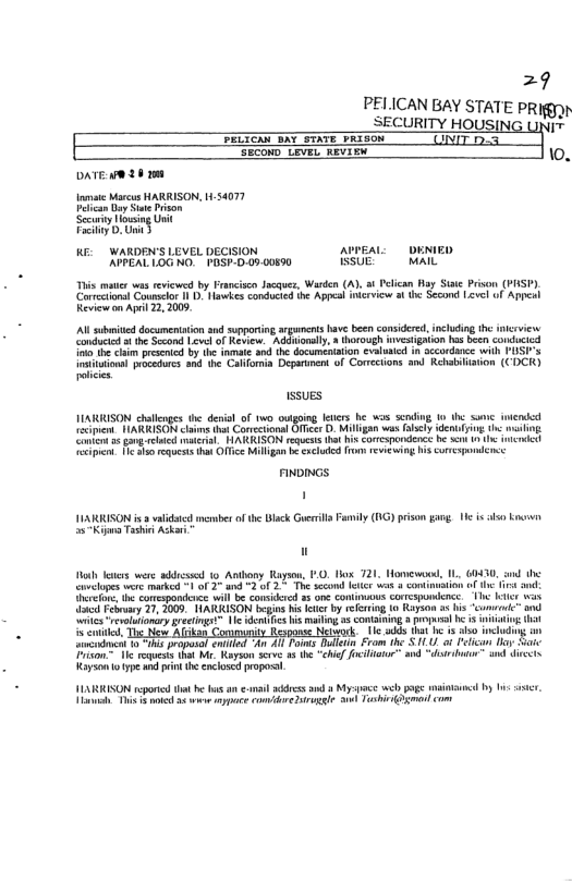 =9  PELICAN BAY STATE PRI SECURITY HOUSING UNIT IO B S A UNIT 0.5 Secom" LrveL REviex . OATE w9 20 1 vt Marcs HARRISON, 1434077 Ve Dy S Pison Sety i U Py W WARDEN’S LEVEL DECISION e oeniED RERCLOG NG PiSr-D.09 00590 BSUE AL  This matr v rviewed by Francisco Jacques, Warden (A) s Pelican Ray Sise Prison (PASP). Coretionst Courslor 1 . awhes conducied ihe Appel incrvicw 3t Second evel of Appeal Keviewan Apeil 2, 2009  AN bt documenttion and supportin, arguncnts hav been considred, including e inerviews Condctcd ot Sesond Livel of Review. Adasioaly,  horough nvestigaion has been conducied i e cam presete by he inmate and the documeniation evalaied in sccordaee wilh PUSF’s Insitunonn rbcatuss snd the Cabfomia Deparmen of Corrections and Rehabiiation. (CDCK)  fem  ssuEs  JARRISON challoges e deisl of wo outgoing leticrs he wos sending 0 the some iwended Teipens NARRISON clims that Corecanal O . Milgan wa sty denniyng th wsin. Conket 3¢ g et el HARRISON rguess it hi conespardenct be s n  i He S request s Oice Milgan b excod T v i his urespndence  k]  FNDINGS ’  ARRISON s 3 validtcd mermber of the Blck Grerril Family (1G) prison garg. 1 is o Enowen s Tashi Ackar,  W30, the i o i o T bt was b “commd gy  o leers were adcssd 15 Antbony Raysen, 0.l 721 covclopes were marked -1 of 2 and 2 of 2 The second fet vl th comespondence will be conidred 3 o contmuus COrESpUNIEn s Febraey 27, 2009, NARRISON begin sl by reerin (0 Ry a  ellnsy i e dn e o s o L e, T e o Nework [y r ot ripsal nled A A1 T Dot Erom 1he 11U Peian o S  i oo™ and “dotr i o et  T e requests hat M Kayson scve 35 (¢ Kayson oy d et e closed propo  ILARRISON rporcd e o an el addres a3 Myspace web poge sl by 1 sscr. T This & a5 wo e o ore sl S ToshiOgmat com 